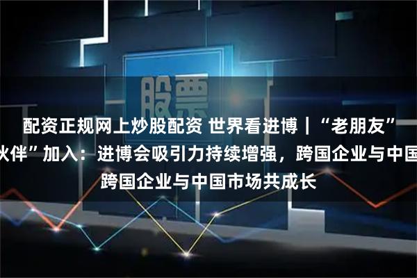 配资正规网上炒股配资 世界看进博｜“老朋友”深耕、“新伙伴”加入：进博会吸引力持续增强，跨国企业与中国市场共成长