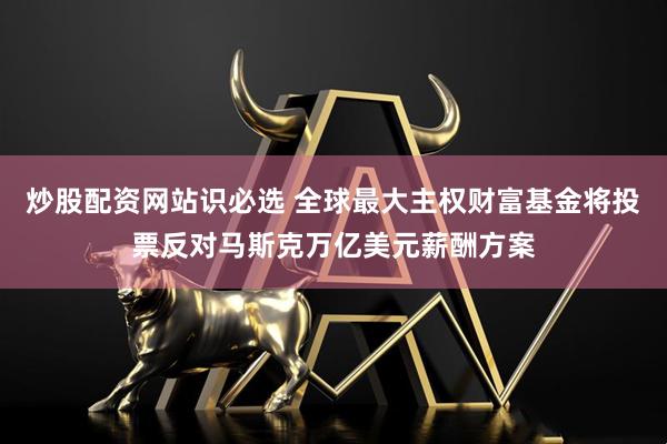 炒股配资网站识必选 全球最大主权财富基金将投票反对马斯克万亿美元薪酬方案