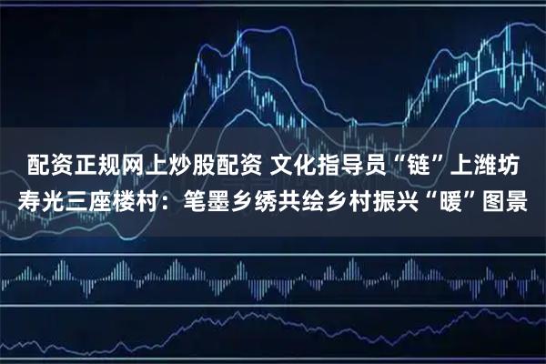配资正规网上炒股配资 文化指导员“链”上潍坊寿光三座楼村：笔墨乡绣共绘乡村振兴“暖”图景