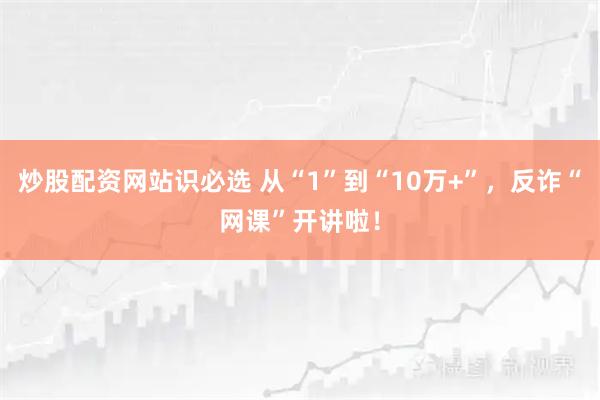 炒股配资网站识必选 从“1”到“10万+”，反诈“网课”开讲啦！