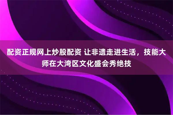 配资正规网上炒股配资 让非遗走进生活，技能大师在大湾区文化盛会秀绝技