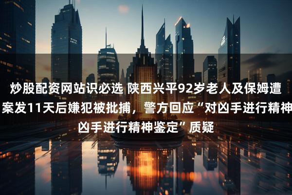 炒股配资网站识必选 陕西兴平92岁老人及保姆遭邻居杀害，案发11天后嫌犯被批捕，警方回应“对凶手进行精神鉴定”质疑