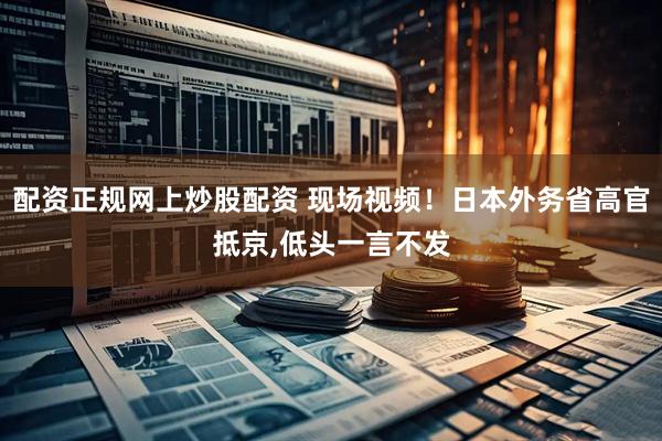 配资正规网上炒股配资 现场视频！日本外务省高官抵京,低头一言不发