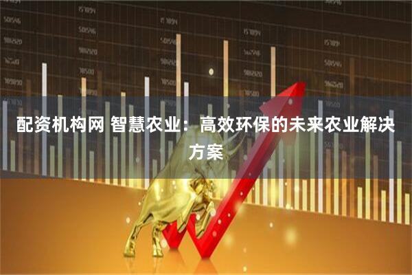 配资机构网 智慧农业：高效环保的未来农业解决方案