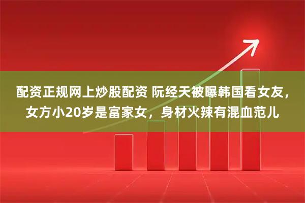 配资正规网上炒股配资 阮经天被曝韩国看女友，女方小20岁是富家女，身材火辣有混血范儿