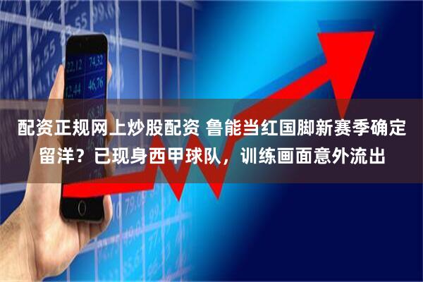 配资正规网上炒股配资 鲁能当红国脚新赛季确定留洋？已现身西甲球队，训练画面意外流出