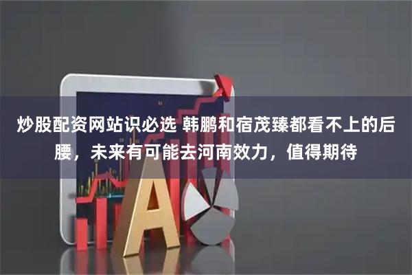 炒股配资网站识必选 韩鹏和宿茂臻都看不上的后腰，未来有可能去河南效力，值得期待
