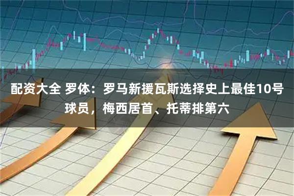 配资大全 罗体：罗马新援瓦斯选择史上最佳10号球员，梅西居首、托蒂排第六