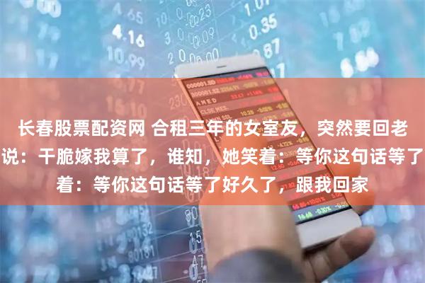 长春股票配资网 合租三年的女室友，突然要回老家相亲，我开玩笑说：干脆嫁我算了，谁知，她笑着：等你这句话等了好久了，跟我回家