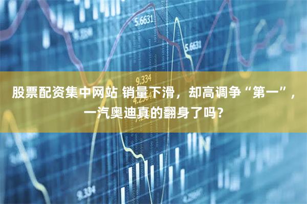 股票配资集中网站 销量下滑，却高调争“第一”，一汽奥迪真的翻身了吗？