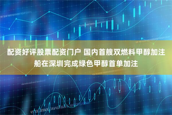 配资好评股票配资门户 国内首艘双燃料甲醇加注船在深圳完成绿色甲醇首单加注