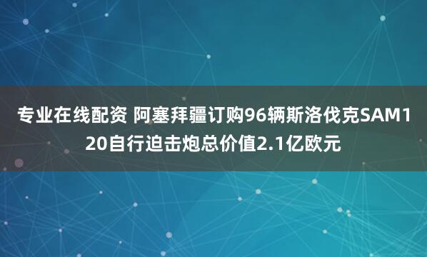 专业在线配资 阿塞拜疆订购96辆斯洛伐克SAM120自行迫击炮总价值2.1亿欧元