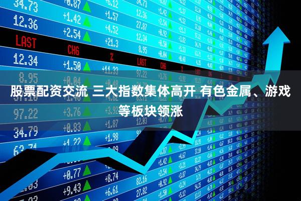 股票配资交流 三大指数集体高开 有色金属、游戏等板块领涨